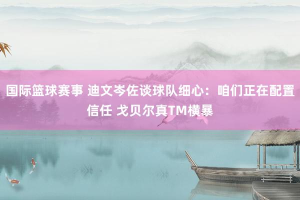 国际篮球赛事 迪文岑佐谈球队细心：咱们正在配置信任 戈贝尔真TM横暴