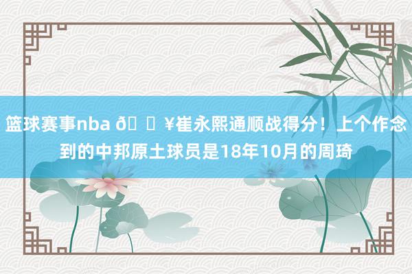 篮球赛事nba 🔥崔永熙通顺战得分！上个作念到的中邦原土球员是18年10月的周琦