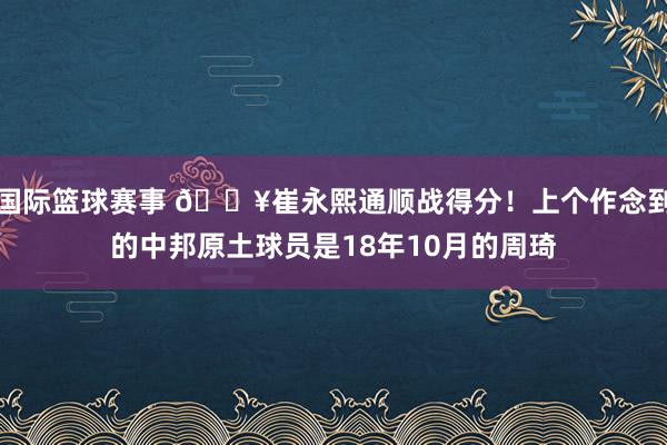 国际篮球赛事 🔥崔永熙通顺战得分！上个作念到的中邦原土球员是18年10月的周琦