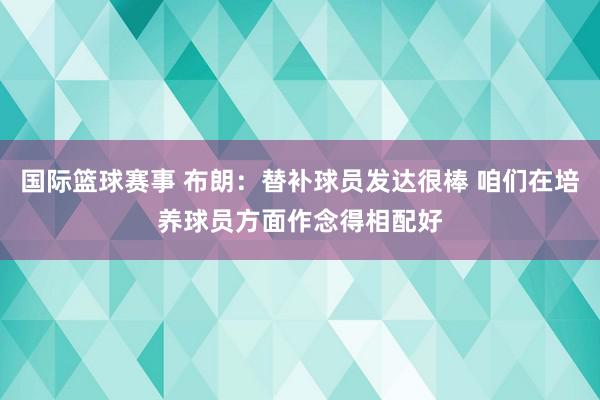 国际篮球赛事 布朗：替补球员发达很棒 咱们在培养球员方面作念得相配好