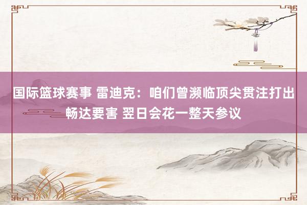 国际篮球赛事 雷迪克：咱们曾濒临顶尖贯注打出畅达要害 翌日会花一整天参议