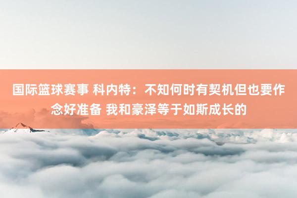 国际篮球赛事 科内特：不知何时有契机但也要作念好准备 我和豪泽等于如斯成长的