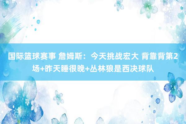 国际篮球赛事 詹姆斯：今天挑战宏大 背靠背第2场+昨天睡很晚+丛林狼是西决球队