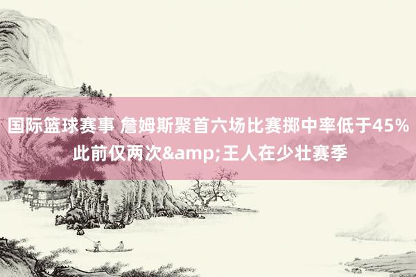 国际篮球赛事 詹姆斯聚首六场比赛掷中率低于45% 此前仅两次&王人在少壮赛季