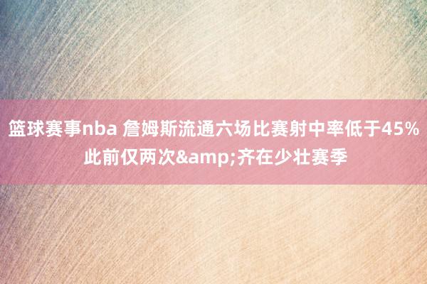 篮球赛事nba 詹姆斯流通六场比赛射中率低于45% 此前仅两次&齐在少壮赛季