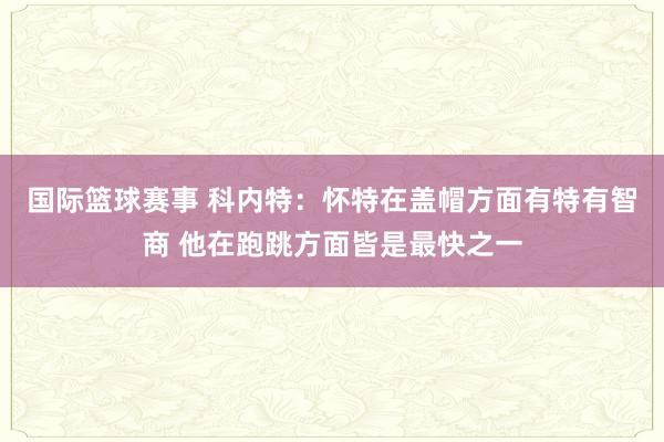 国际篮球赛事 科内特：怀特在盖帽方面有特有智商 他在跑跳方面皆是最快之一