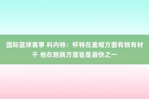 国际篮球赛事 科内特：怀特在盖帽方面有独有材干 他在跑跳方面皆是最快之一