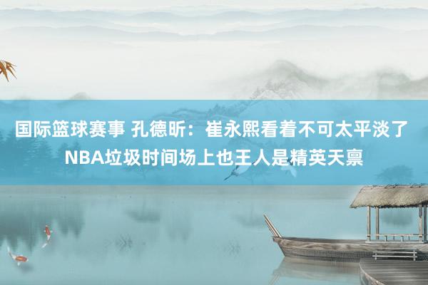 国际篮球赛事 孔德昕：崔永熙看着不可太平淡了 NBA垃圾时间场上也王人是精英天禀