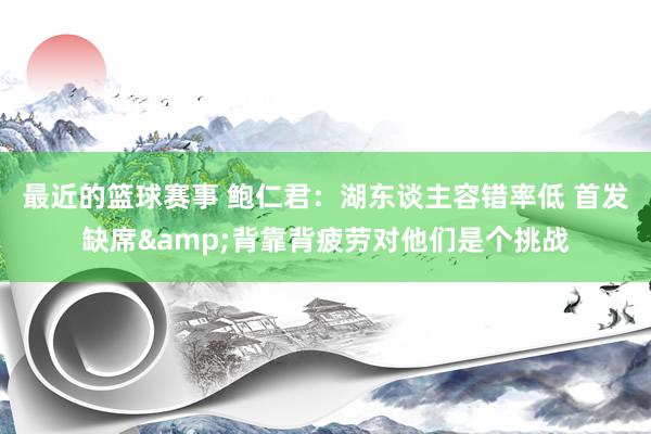 最近的篮球赛事 鲍仁君：湖东谈主容错率低 首发缺席&背靠背疲劳对他们是个挑战