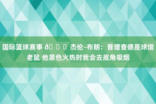 国际篮球赛事 😂杰伦-布朗：普理查德是球馆老鼠 他景色火热时我会去底角吸烟