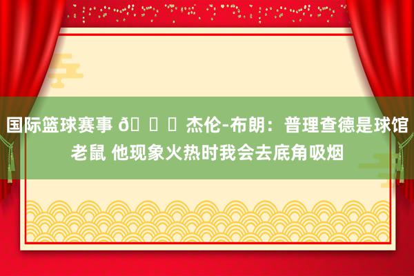 国际篮球赛事 😂杰伦-布朗：普理查德是球馆老鼠 他现象火热时我会去底角吸烟