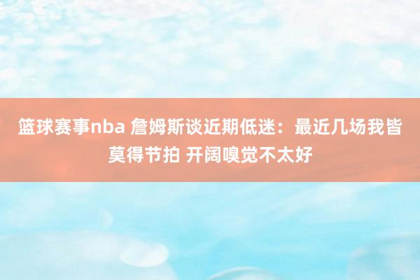 篮球赛事nba 詹姆斯谈近期低迷：最近几场我皆莫得节拍 开阔嗅觉不太好