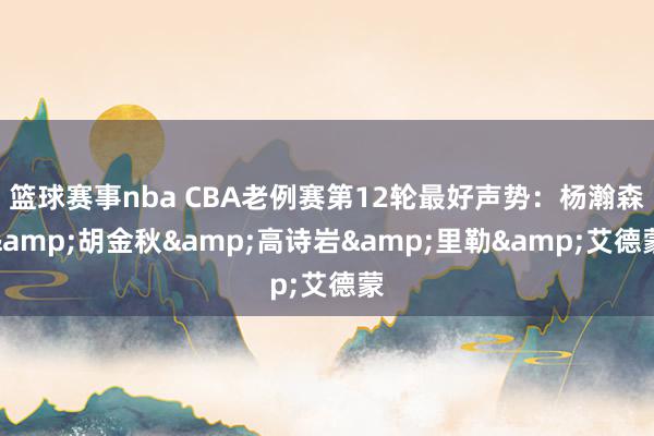 篮球赛事nba CBA老例赛第12轮最好声势：杨瀚森&胡金秋&高诗岩&里勒&艾德蒙