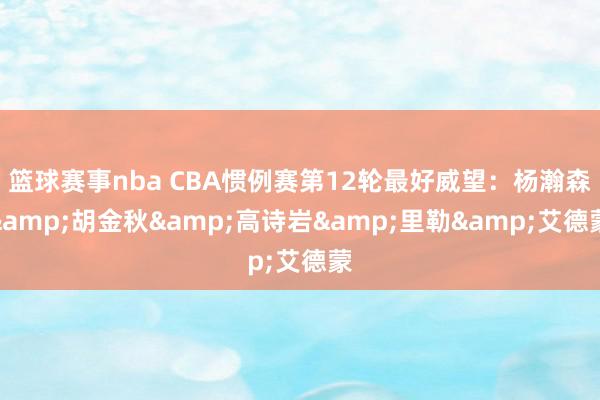 篮球赛事nba CBA惯例赛第12轮最好威望：杨瀚森&胡金秋&高诗岩&里勒&艾德蒙