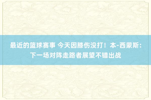 最近的篮球赛事 今天因膝伤没打！本-西蒙斯：下一场对阵走路者展望不错出战