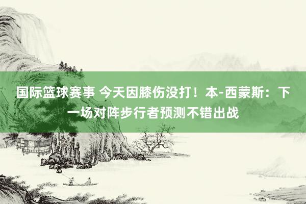 国际篮球赛事 今天因膝伤没打！本-西蒙斯：下一场对阵步行者预测不错出战