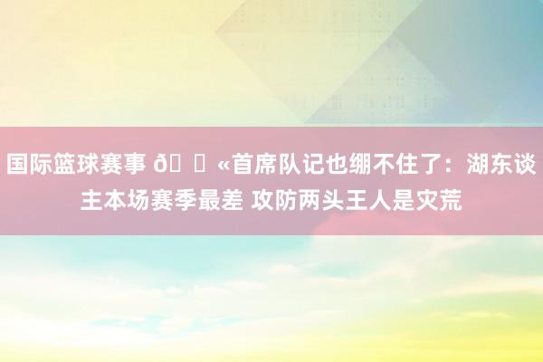 国际篮球赛事 😫首席队记也绷不住了：湖东谈主本场赛季最差 攻防两头王人是灾荒