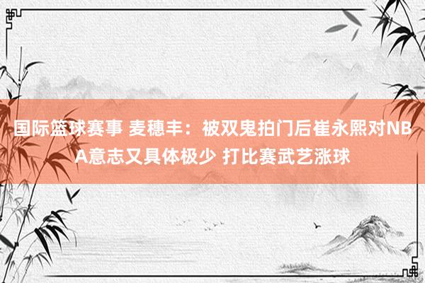 国际篮球赛事 麦穗丰：被双鬼拍门后崔永熙对NBA意志又具体极少 打比赛武艺涨球