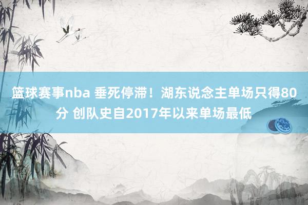 篮球赛事nba 垂死停滞！湖东说念主单场只得80分 创队史自2017年以来单场最低