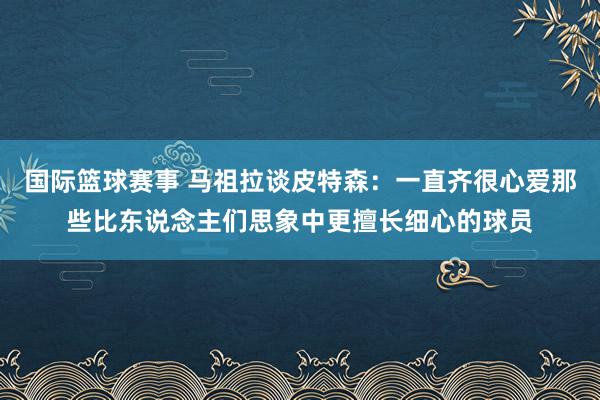 国际篮球赛事 马祖拉谈皮特森：一直齐很心爱那些比东说念主们思象中更擅长细心的球员