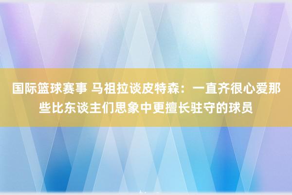 国际篮球赛事 马祖拉谈皮特森：一直齐很心爱那些比东谈主们思象中更擅长驻守的球员