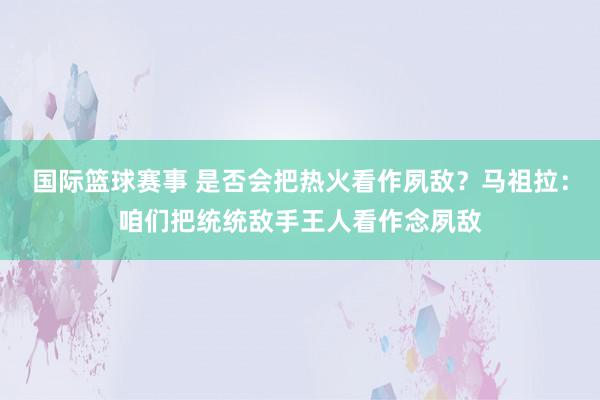 国际篮球赛事 是否会把热火看作夙敌？马祖拉：咱们把统统敌手王人看作念夙敌