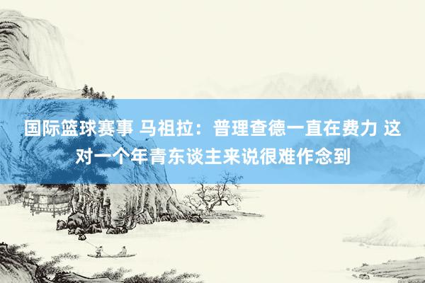 国际篮球赛事 马祖拉：普理查德一直在费力 这对一个年青东谈主来说很难作念到