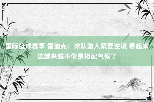 国际篮球赛事 雷迪克：球队堕入紧要逆境 看起来这越来越不像是相配气候了