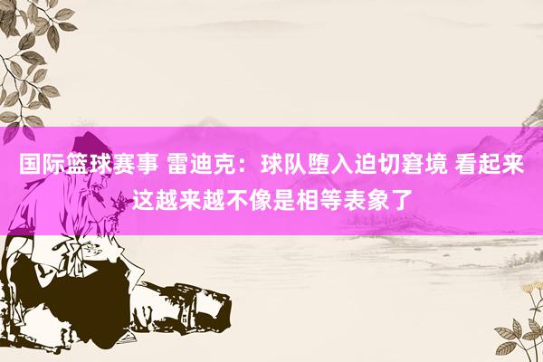 国际篮球赛事 雷迪克：球队堕入迫切窘境 看起来这越来越不像是相等表象了