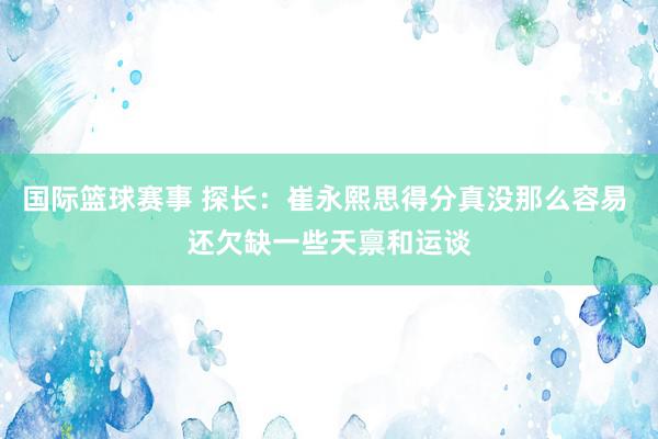 国际篮球赛事 探长：崔永熙思得分真没那么容易 还欠缺一些天禀和运谈