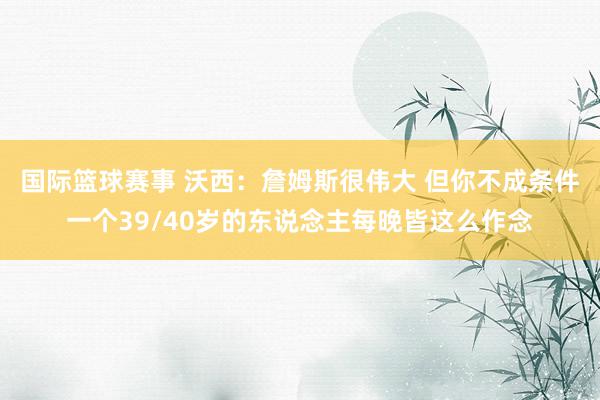 国际篮球赛事 沃西：詹姆斯很伟大 但你不成条件一个39/40岁的东说念主每晚皆这么作念