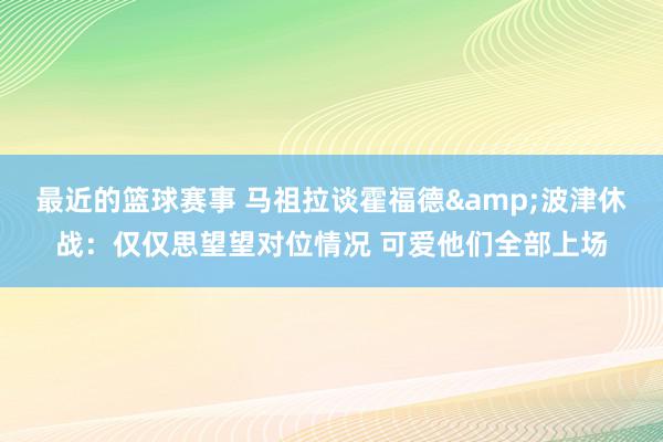 最近的篮球赛事 马祖拉谈霍福德&波津休战：仅仅思望望对位情况 可爱他们全部上场