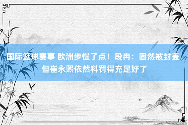 国际篮球赛事 欧洲步慢了点！段冉：固然被封盖 但崔永熙依然科罚得充足好了