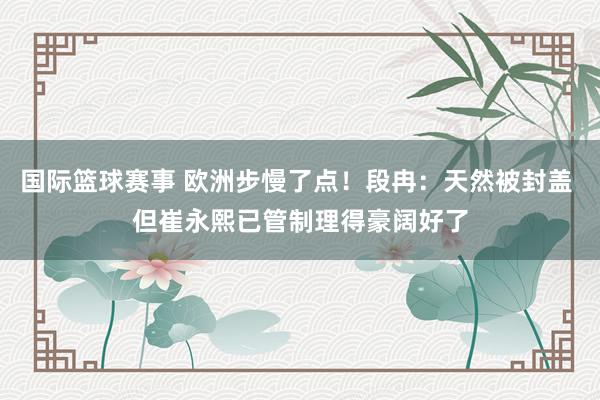 国际篮球赛事 欧洲步慢了点！段冉：天然被封盖 但崔永熙已管制理得豪阔好了