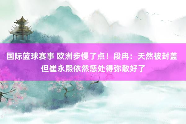 国际篮球赛事 欧洲步慢了点！段冉：天然被封盖 但崔永熙依然惩处得弥散好了