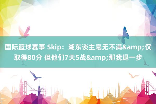 国际篮球赛事 Skip：湖东谈主毫无不满&仅取得80分 但他们7天5战&那我退一步