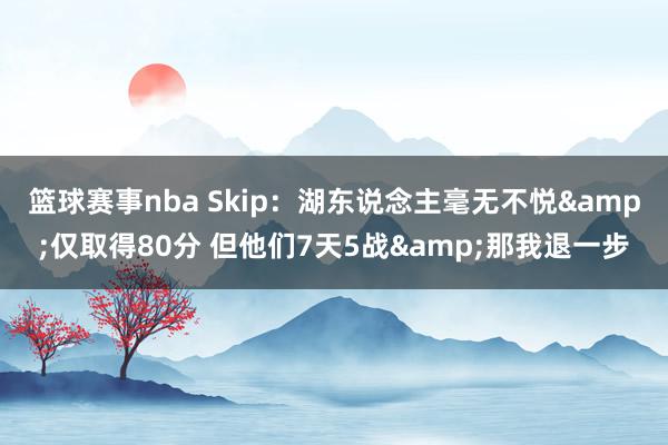 篮球赛事nba Skip：湖东说念主毫无不悦&仅取得80分 但他们7天5战&那我退一步