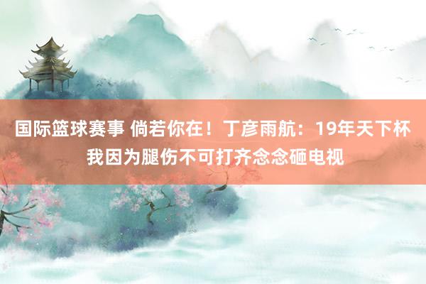 国际篮球赛事 倘若你在！丁彦雨航：19年天下杯 我因为腿伤不可打齐念念砸电视