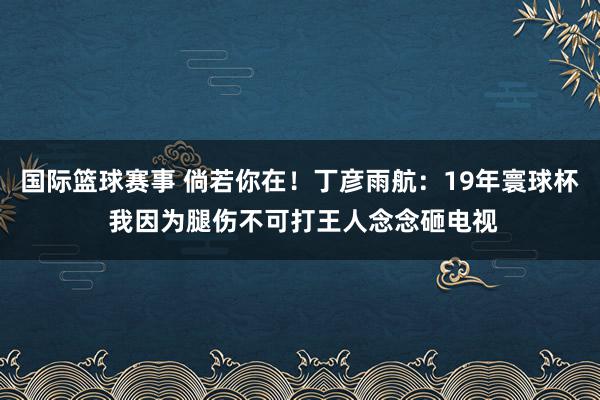 国际篮球赛事 倘若你在！丁彦雨航：19年寰球杯 我因为腿伤不可打王人念念砸电视