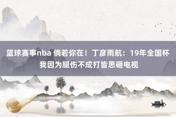 篮球赛事nba 倘若你在！丁彦雨航：19年全国杯 我因为腿伤不成打皆思砸电视