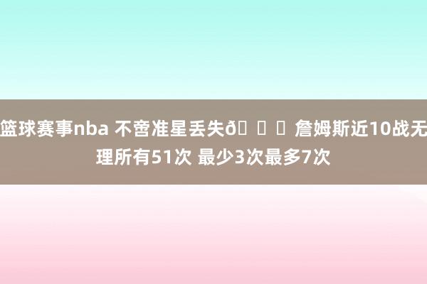 篮球赛事nba 不啻准星丢失🙄詹姆斯近10战无理所有51次 最少3次最多7次