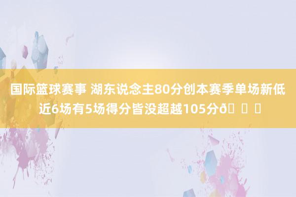 国际篮球赛事 湖东说念主80分创本赛季单场新低 近6场有5场得分皆没超越105分😑