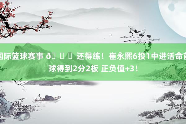 国际篮球赛事 👏还得练！崔永熙6投1中进活命首球得到2分2板 正负值+3！