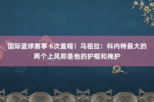 国际篮球赛事 6次盖帽！马祖拉：科内特最大的两个上风即是他的护框和掩护