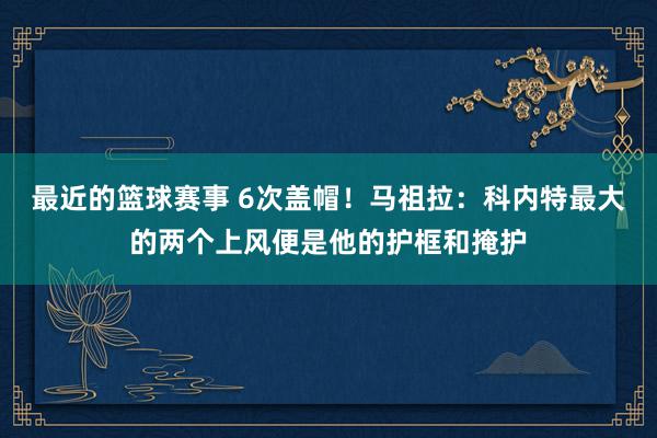 最近的篮球赛事 6次盖帽！马祖拉：科内特最大的两个上风便是他的护框和掩护