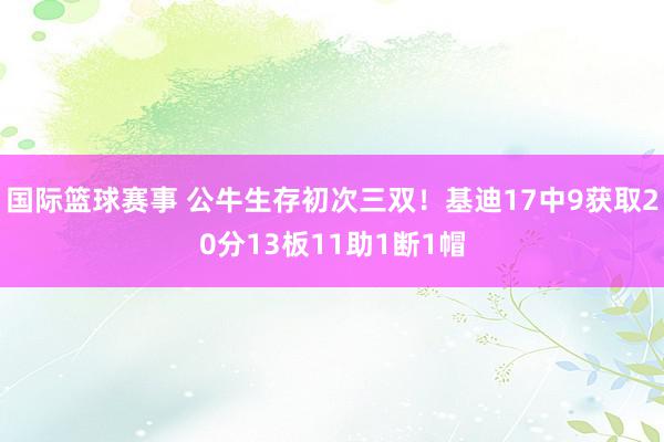 国际篮球赛事 公牛生存初次三双！基迪17中9获取20分13板11助1断1帽