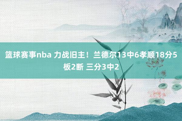 篮球赛事nba 力战旧主！兰德尔13中6孝顺18分5板2断 三分3中2