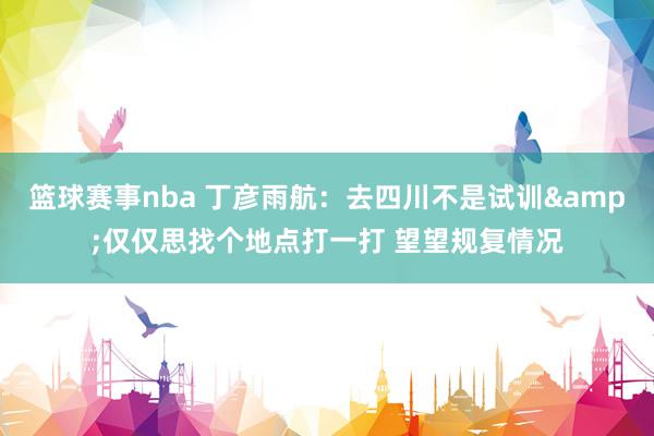 篮球赛事nba 丁彦雨航：去四川不是试训&仅仅思找个地点打一打 望望规复情况