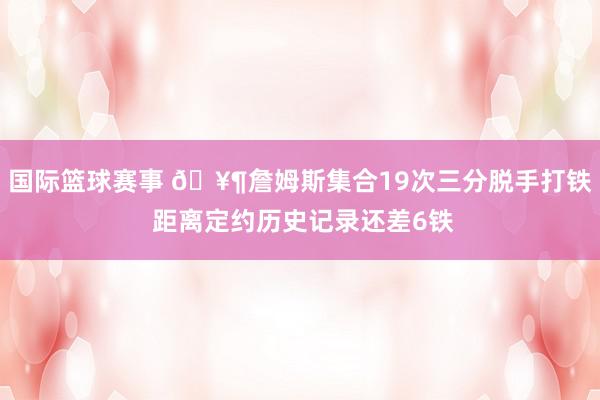 国际篮球赛事 🥶詹姆斯集合19次三分脱手打铁 距离定约历史记录还差6铁