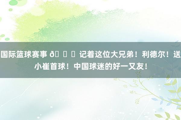 国际篮球赛事 😁记着这位大兄弟！利德尔！送小崔首球！中国球迷的好一又友！